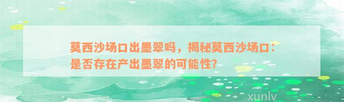 莫西沙场口出墨翠吗，揭秘莫西沙场口：是否存在产出墨翠的可能性？