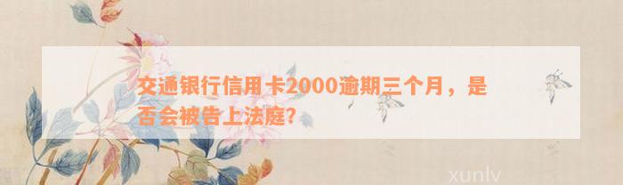 交通银行信用卡2000逾期三个月，是否会被告上法庭？