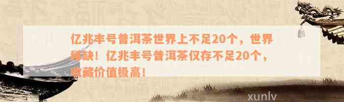 亿兆丰号普洱茶世界上不足20个，世界稀缺！亿兆丰号普洱茶仅存不足20个，收藏价值极高！