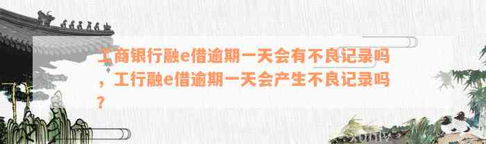 工商银行融e借逾期一天会有不良记录吗，工行融e借逾期一天会产生不良记录吗？