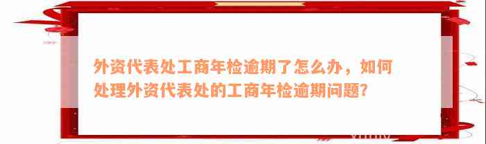 外资代表处工商年检逾期了怎么办，如何处理外资代表处的工商年检逾期问题？