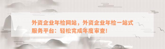 外资企业年检网站，外资企业年检一站式服务平台：轻松完成年度审查！