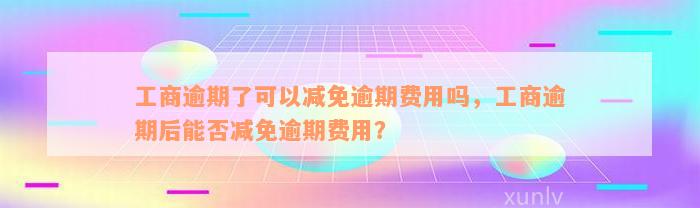 工商逾期了可以减免逾期费用吗，工商逾期后能否减免逾期费用？