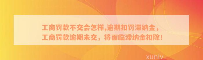 工商罚款不交会怎样,逾期扣罚滞纳金，工商罚款逾期未交，将面临滞纳金扣除！