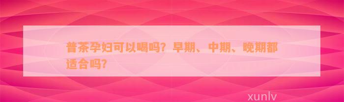 普茶孕妇可以喝吗？早期、中期、晚期都适合吗？