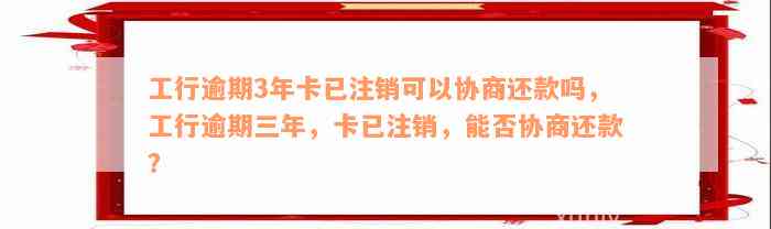 工行逾期3年卡已注销可以协商还款吗，工行逾期三年，卡已注销，能否协商还款？