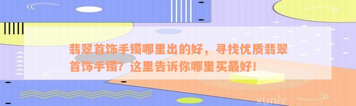 翡翠首饰手镯哪里出的好，寻找优质翡翠首饰手镯？这里告诉你哪里买最好！