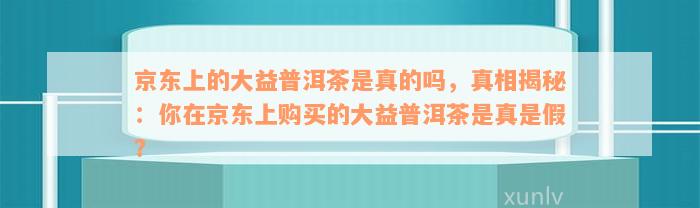 京东上的大益普洱茶是真的吗，真相揭秘：你在京东上购买的大益普洱茶是真是假？