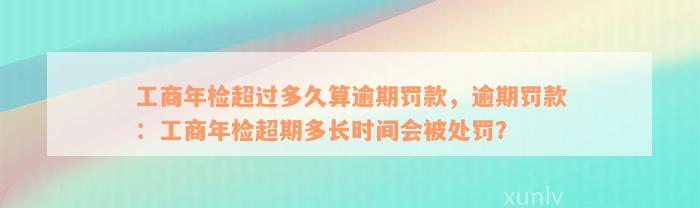 工商年检超过多久算逾期罚款，逾期罚款：工商年检超期多长时间会被处罚？