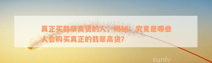 真正买翡翠高货的人，揭秘：究竟是哪些人会购买真正的翡翠高货？