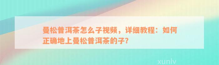 曼松普洱茶怎么子视频，详细教程：如何正确地上曼松普洱茶的子？