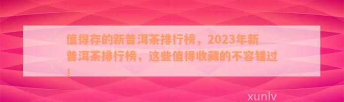 值得存的新普洱茶排行榜，2023年新普洱茶排行榜，这些值得收藏的不容错过！