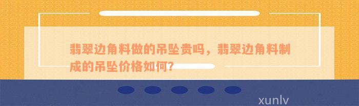 翡翠边角料做的吊坠贵吗，翡翠边角料制成的吊坠价格如何？