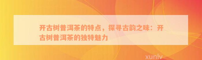 开古树普洱茶的特点，探寻古韵之味：开古树普洱茶的独特魅力