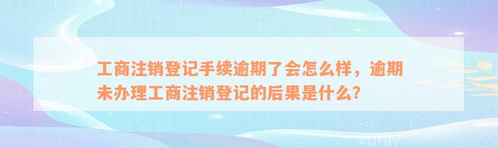 工商注销登记手续逾期了会怎么样，逾期未办理工商注销登记的后果是什么？