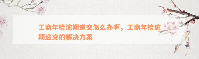 工商年检逾期递交怎么办啊，工商年检逾期递交的解决方案