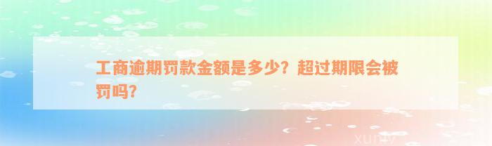 工商逾期罚款金额是多少？超过期限会被罚吗？