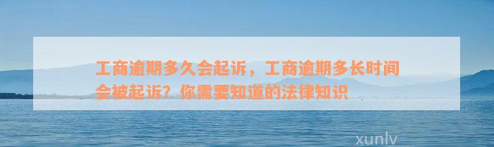 工商逾期多久会起诉，工商逾期多长时间会被起诉？你需要知道的法律知识