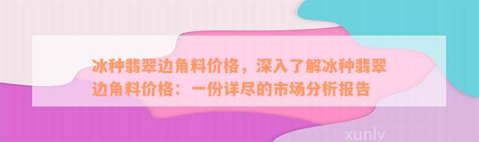 冰种翡翠边角料价格，深入了解冰种翡翠边角料价格：一份详尽的市场分析报告