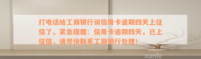 打电话给工商银行说信用卡逾期四天上征信了，紧急提醒：信用卡逾期四天，已上征信，请尽快联系工商银行处理！