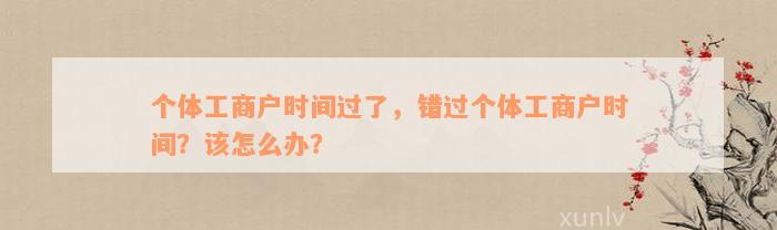 个体工商户时间过了，错过个体工商户时间？该怎么办？