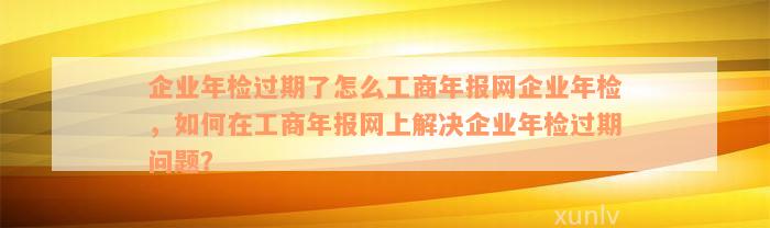 企业年检过期了怎么工商年报网企业年检，如何在工商年报网上解决企业年检过期问题？