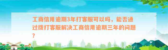 工商信用逾期3年打客服可以吗，能否通过拨打客服解决工商信用逾期三年的问题？