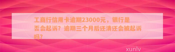 工商行信用卡逾期23000元，银行是否会起诉？逾期三个月后还清还会被起诉吗？