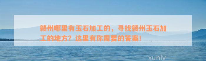 赣州哪里有玉石加工的，寻找赣州玉石加工的地方？这里有你需要的答案！