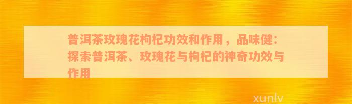 普洱茶玫瑰花枸杞功效和作用，品味健：探索普洱茶、玫瑰花与枸杞的神奇功效与作用