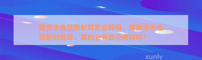 聚光手电筒照射翡翠会碎吗，用聚光手电筒照射翡翠，真的会导致它破碎吗？