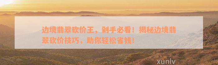 边境翡翠砍价王，剁手必看！揭秘边境翡翠砍价技巧，助你轻松省钱！