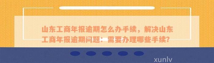 山东工商年报逾期怎么办手续，解决山东工商年报逾期问题：需要办理哪些手续？