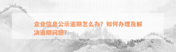 企业信息公示逾期怎么办？如何办理及解决逾期问题？