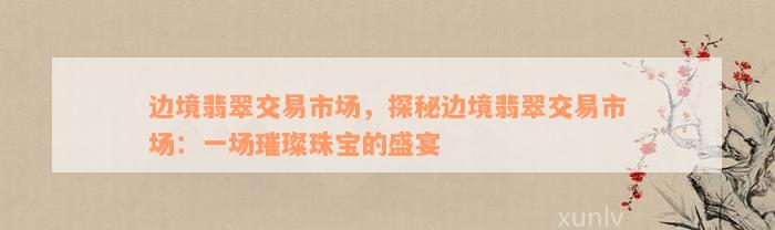 边境翡翠交易市场，探秘边境翡翠交易市场：一场璀璨珠宝的盛宴