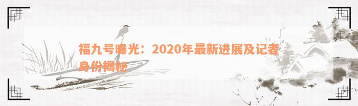 福九号曝光：2020年最新进展及记者身份揭秘