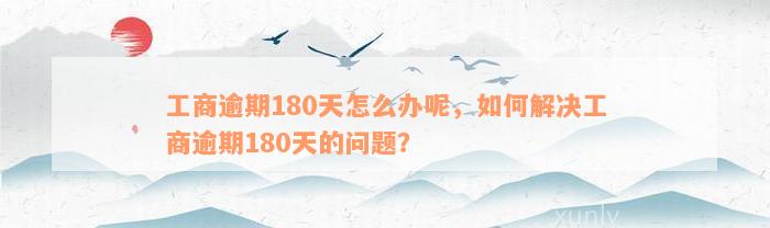 工商逾期180天怎么办呢，如何解决工商逾期180天的问题？