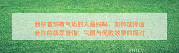 翡翠首饰有气质的人戴好吗，如何选择适合你的翡翠首饰：气质与佩戴效果的探讨