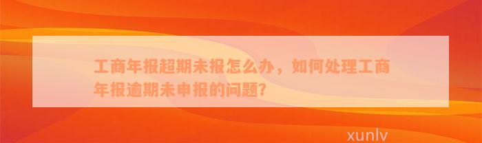 工商年报超期未报怎么办，如何处理工商年报逾期未申报的问题？