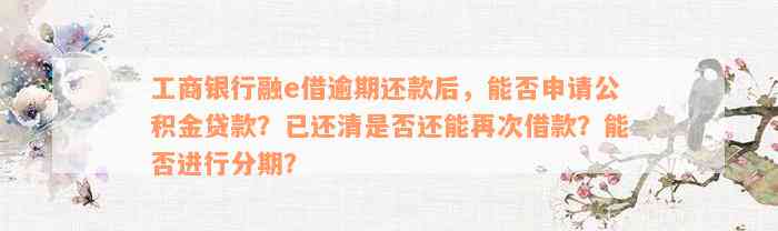 工商银行融e借逾期还款后，能否申请公积金贷款？已还清是否还能再次借款？能否进行分期？