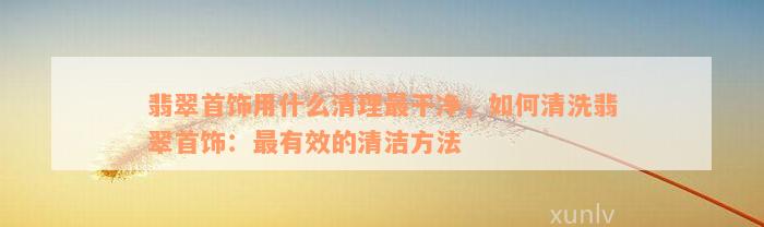 翡翠首饰用什么清理最干净，如何清洗翡翠首饰：最有效的清洁方法