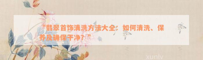 “翡翠首饰清洗方法大全：如何清洗、保养及确保干净？”