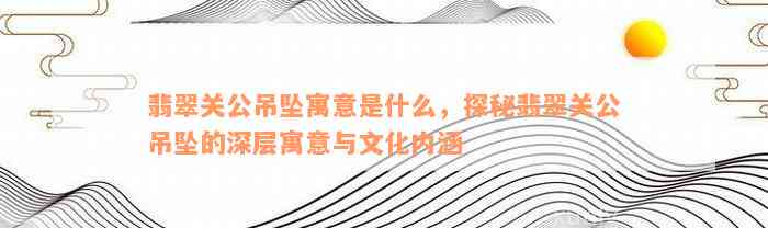 翡翠关公吊坠寓意是什么，探秘翡翠关公吊坠的深层寓意与文化内涵