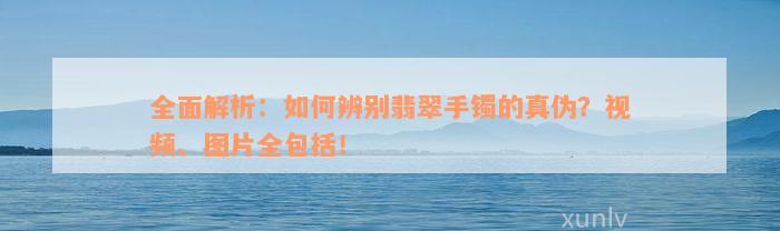 全面解析：如何辨别翡翠手镯的真伪？视频、图片全包括！