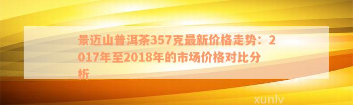 景迈山普洱茶357克最新价格走势：2017年至2018年的市场价格对比分析