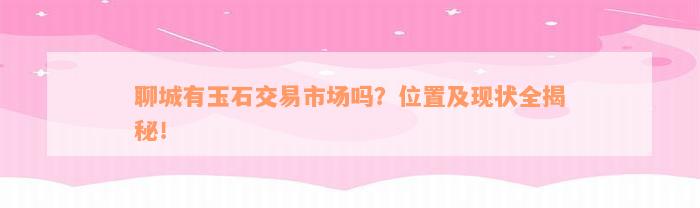 聊城有玉石交易市场吗？位置及现状全揭秘！