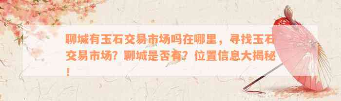 聊城有玉石交易市场吗在哪里，寻找玉石交易市场？聊城是否有？位置信息大揭秘！