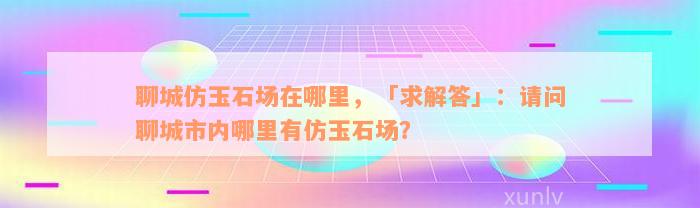 聊城仿玉石场在哪里，「求解答」：请问聊城市内哪里有仿玉石场？