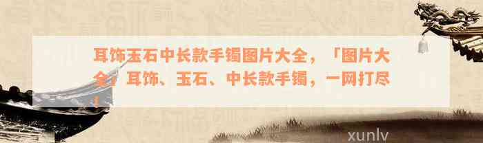 耳饰玉石中长款手镯图片大全，「图片大全」耳饰、玉石、中长款手镯，一网打尽！