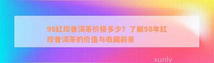 98红印普洱茶价格多少？了解98年红印普洱茶的价值与收藏前景